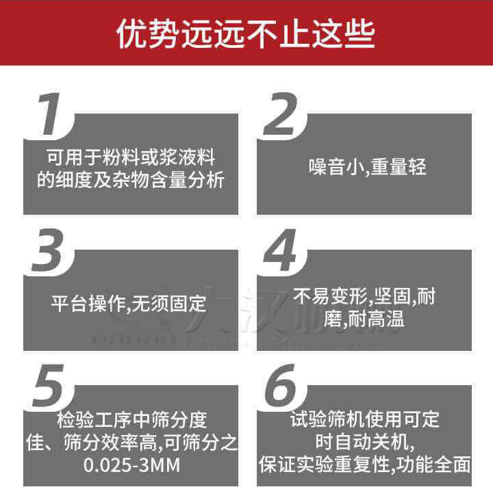 試驗篩優(yōu)勢：1，可用于粉料或漿液料的細度及雜物含量分析。2，噪音小，重量輕。3，平臺操作，無須固定。4，不易變形，堅固，耐磨，耐高溫。5，檢驗工序中篩分度佳，篩分效率高，可篩分之0.025-3MM6，試驗篩機使用可定時自動關機保證實驗重復性，功能全面。